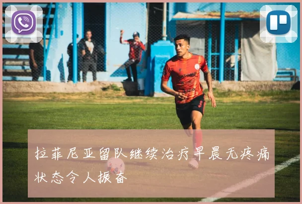 拉菲尼亚留队继续治疗早晨无疼痛状态令人振奋