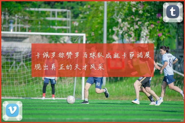 卡佩罗称赞罗马球队成就卡萨诺展现出真正的天才风采