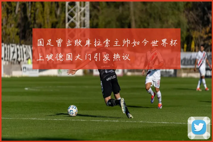 国足曾击败库拉索主帅如今世界杯上破德国大门引发热议