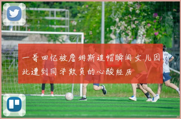 一哥回忆被詹姆斯追帽瞬间女儿因此遭到同学欺负的心酸经历