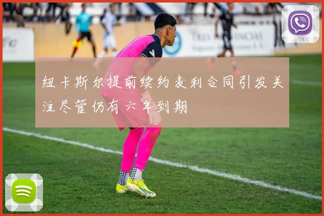纽卡斯尔提前续约麦利合同引发关注尽管仍有六年到期