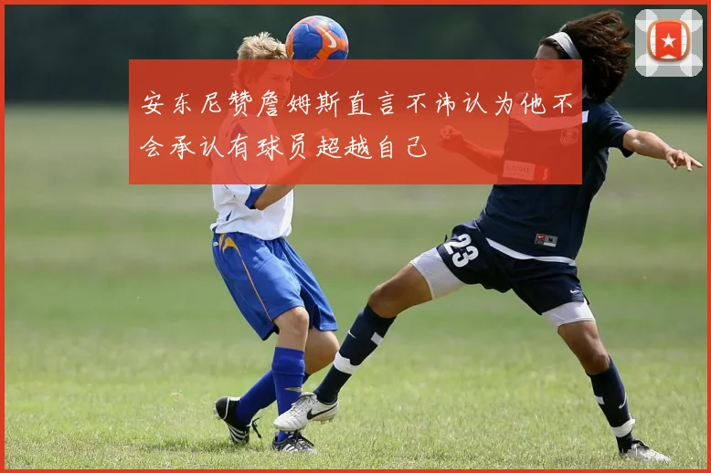 安东尼赞詹姆斯直言不讳认为他不会承认有球员超越自己