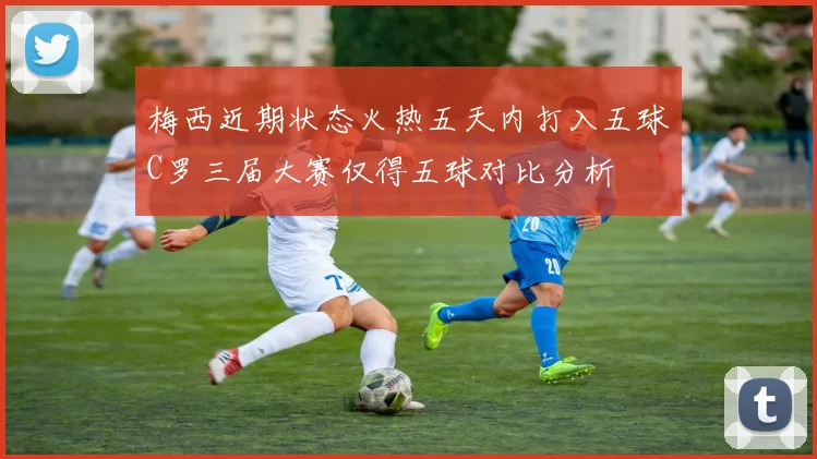 梅西近期状态火热五天内打入五球C罗三届大赛仅得五球对比分析