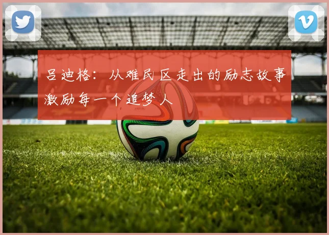 吕迪格：从难民区走出的励志故事激励每一个追梦人
