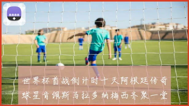 世界杯首战倒计时十天阿根廷传奇球星肯佩斯马拉多纳梅西齐聚一堂预热