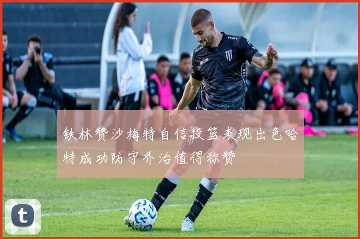 铁林赞沙梅特自信投篮表现出色哈特成功防守乔治值得称赞