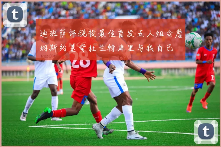 迪班萨评现役最佳首发五人组合詹姆斯约基奇杜兰特库里与我自己